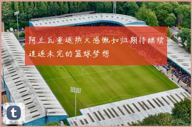 阿丘瓦重返热火感慨如归期待继续追逐未完的篮球梦想