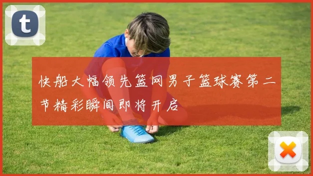 快船大幅领先篮网男子篮球赛第二节精彩瞬间即将开启
