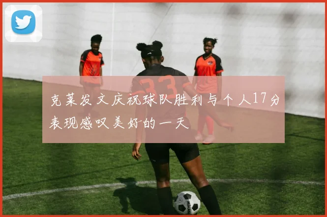 克莱发文庆祝球队胜利与个人17分表现感叹美好的一天