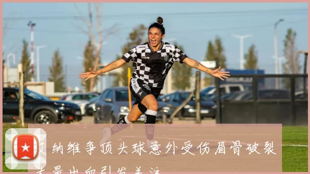 艾纳维争顶头球意外受伤眉骨破裂大量出血引发关注