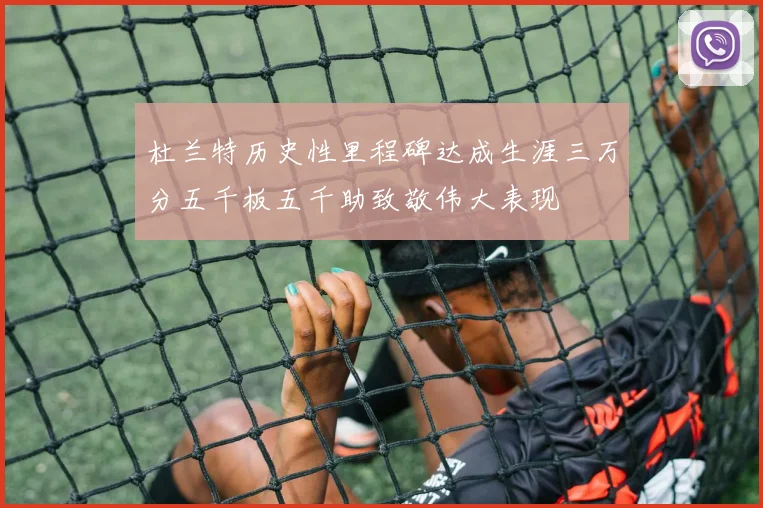 杜兰特历史性里程碑达成生涯三万分五千板五千助致敬伟大表现