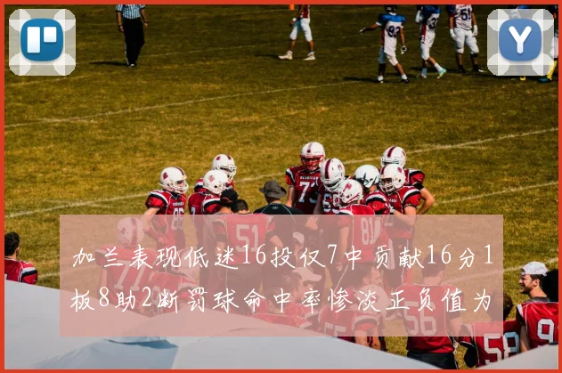加兰表现低迷16投仅7中贡献16分1板8助2断罚球命中率惨淡正负值为负24
