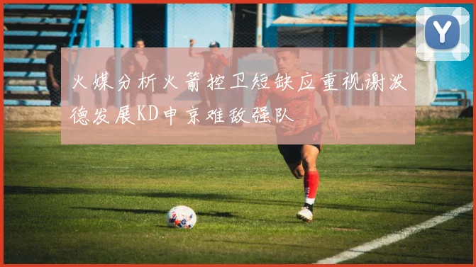 火媒分析火箭控卫短缺应重视谢泼德发展KD申京难敌强队