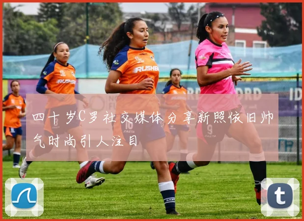四十岁C罗社交媒体分享新照依旧帅气时尚引人注目