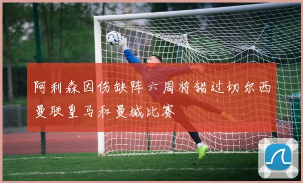 阿利森因伤缺阵六周将错过切尔西曼联皇马和曼城比赛