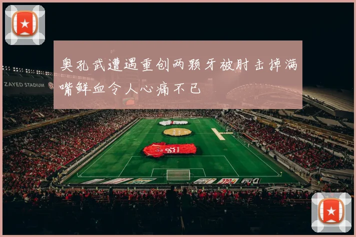 奥孔武遭遇重创两颗牙被肘击掉满嘴鲜血令人心痛不已