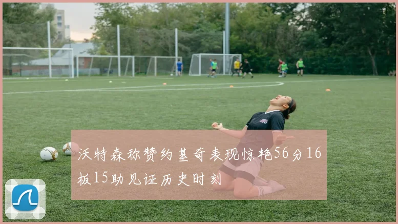 沃特森称赞约基奇表现惊艳56分16板15助见证历史时刻