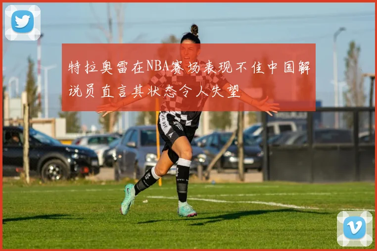 特拉奥雷在NBA赛场表现不佳中国解说员直言其状态令人失望