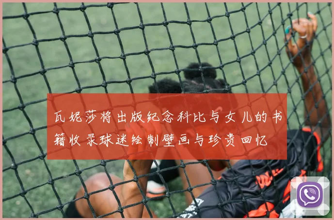 瓦妮莎将出版纪念科比与女儿的书籍收录球迷绘制壁画与珍贵回忆