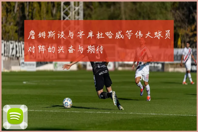 詹姆斯谈与字库杜哈威等伟大球员对阵的兴奋与期待