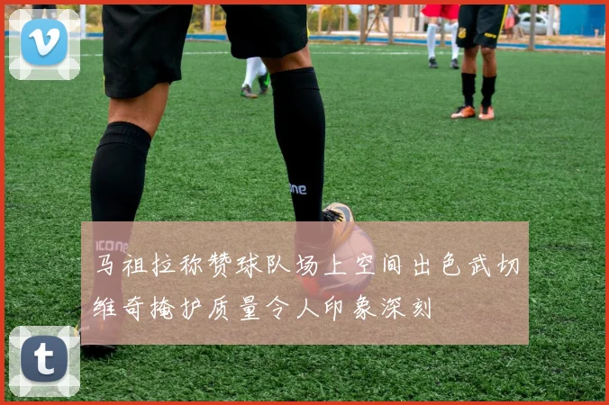 马祖拉称赞球队场上空间出色武切维奇掩护质量令人印象深刻