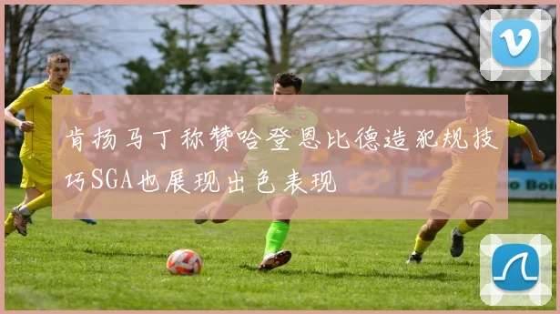 肯扬马丁称赞哈登恩比德造犯规技巧SGA也展现出色表现