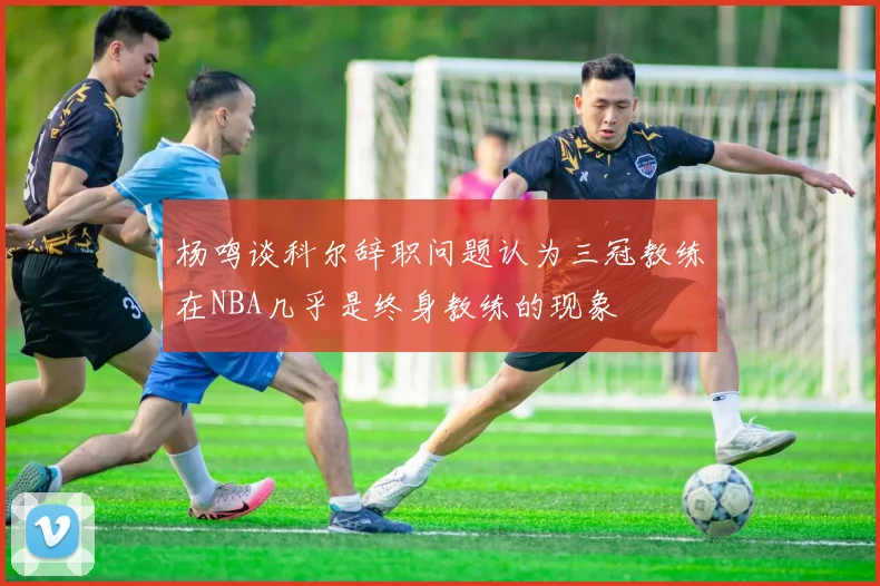杨鸣谈科尔辞职问题认为三冠教练在NBA几乎是终身教练的现象