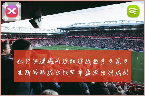 独行侠遭遇两连败迎战掘金克莱克里斯蒂鲍威尔缺阵华盛顿出战成疑
