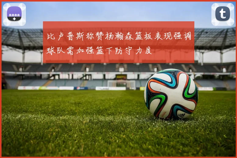 比卢普斯称赞杨瀚森篮板表现强调球队需加强篮下防守力度