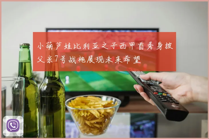 小葫芦娃比利亚之子西甲首秀身披父亲7号战袍展现未来希望