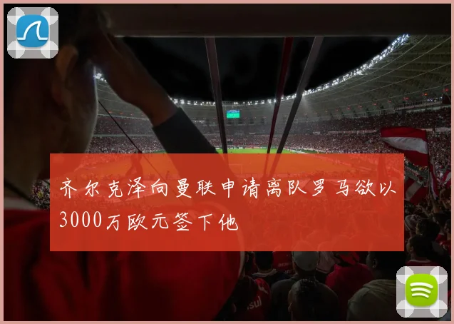 齐尔克泽向曼联申请离队罗马欲以3000万欧元签下他