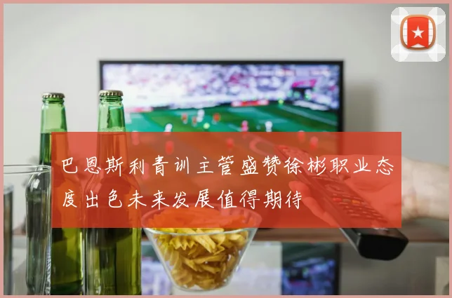 巴恩斯利青训主管盛赞徐彬职业态度出色未来发展值得期待