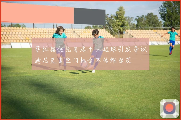 萨拉赫优先考虑个人进球引发争议迪尼直言空门机会不传维尔茨