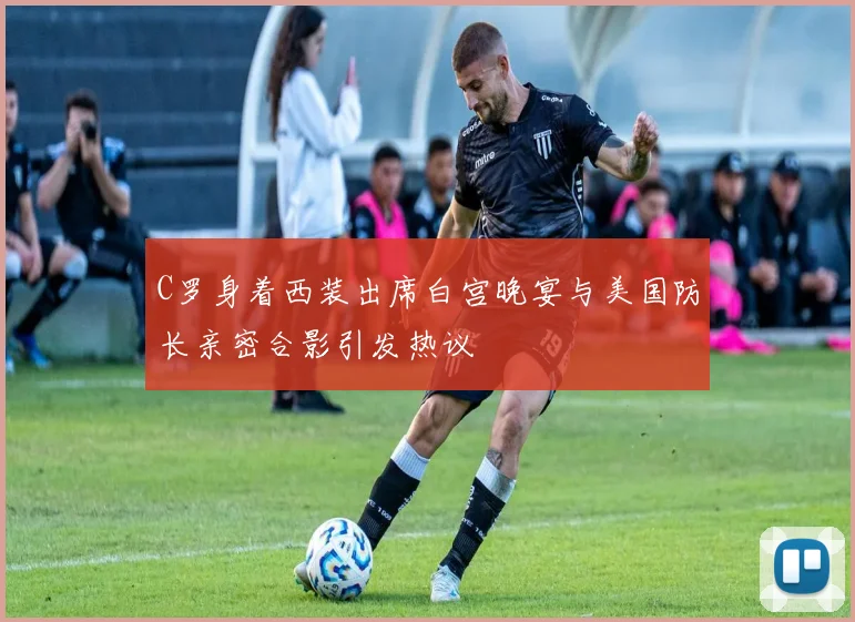 C罗身着西装出席白宫晚宴与美国防长亲密合影引发热议