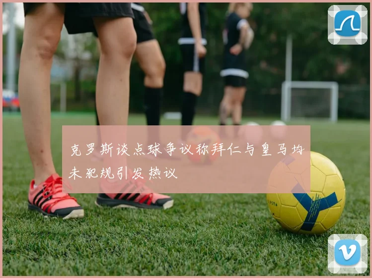 克罗斯谈点球争议称拜仁与皇马均未犯规引发热议
