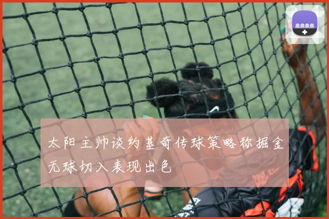 太阳主帅谈约基奇传球策略称掘金无球切入表现出色