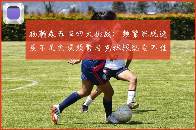 杨瀚森面临四大挑战：频繁犯规速度不足失误频繁与克林根配合不佳