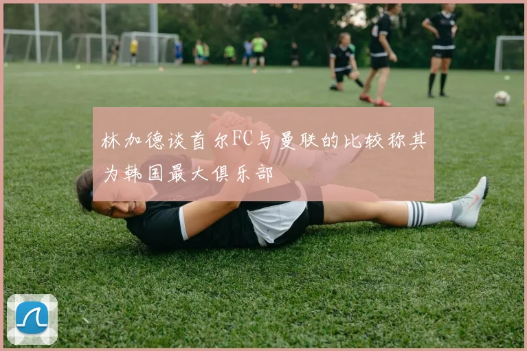 林加德谈首尔FC与曼联的比较称其为韩国最大俱乐部