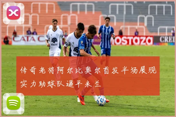 传奇老将阿尔比奥尔首发半场展现实力助球队逼平米兰