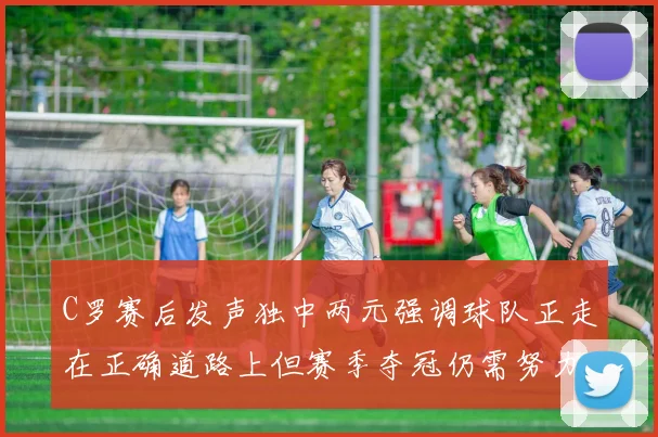 C罗赛后发声独中两元强调球队正走在正确道路上但赛季夺冠仍需努力