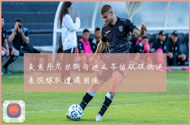 麦克丹尼尔斯与迪文岑佐双双低迷表现球队遭遇困境