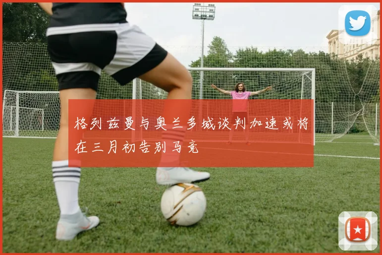 格列兹曼与奥兰多城谈判加速或将在三月初告别马竞