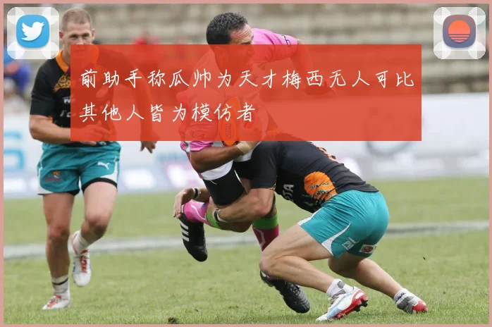前助手称瓜帅为天才梅西无人可比其他人皆为模仿者