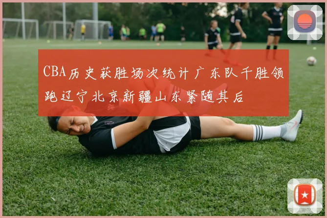 CBA历史获胜场次统计广东队千胜领跑辽宁北京新疆山东紧随其后