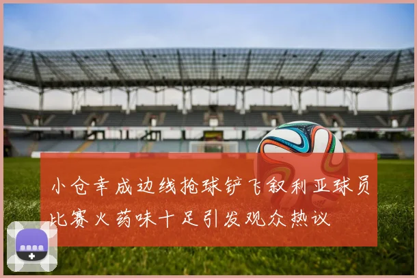 小仓幸成边线抢球铲飞叙利亚球员比赛火药味十足引发观众热议