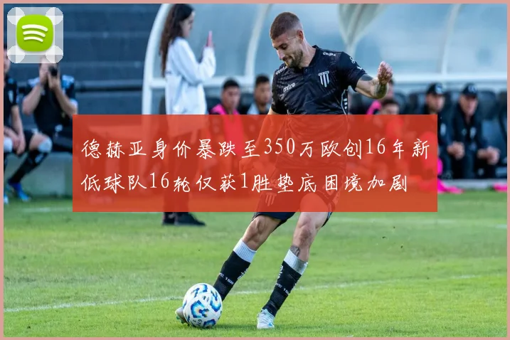 德赫亚身价暴跌至350万欧创16年新低球队16轮仅获1胜垫底困境加剧