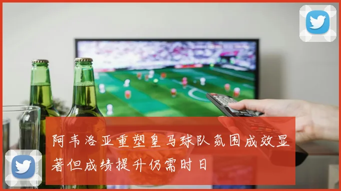 阿韦洛亚重塑皇马球队氛围成效显著但成绩提升仍需时日