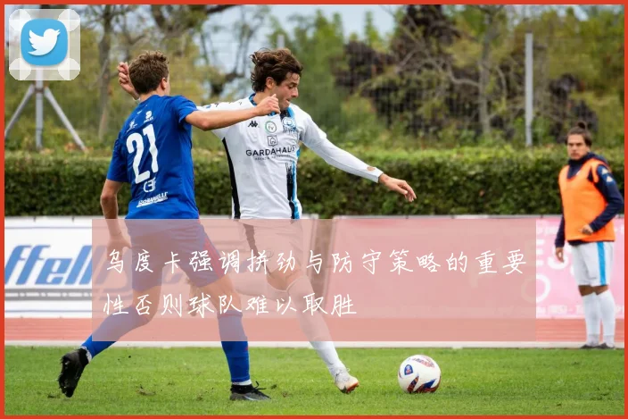 乌度卡强调拼劲与防守策略的重要性否则球队难以取胜