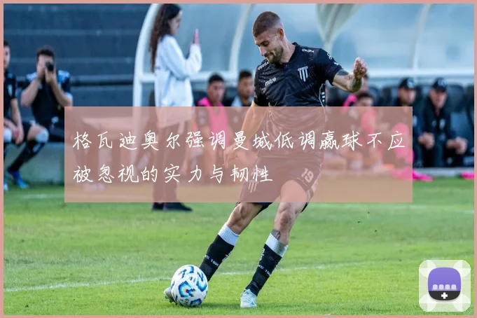 格瓦迪奥尔强调曼城低调赢球不应被忽视的实力与韧性