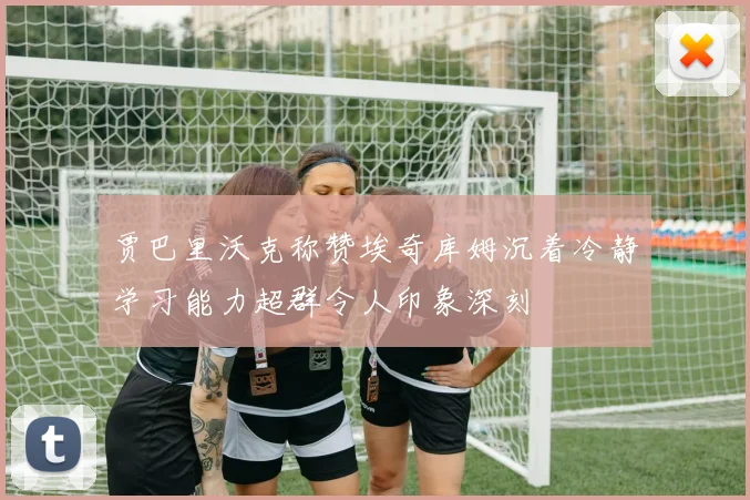 贾巴里沃克称赞埃奇库姆沉着冷静学习能力超群令人印象深刻