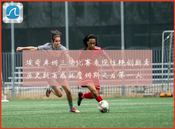 埃奇库姆三场比赛表现惊艳创新秀历史新高成就詹姆斯之后第一人