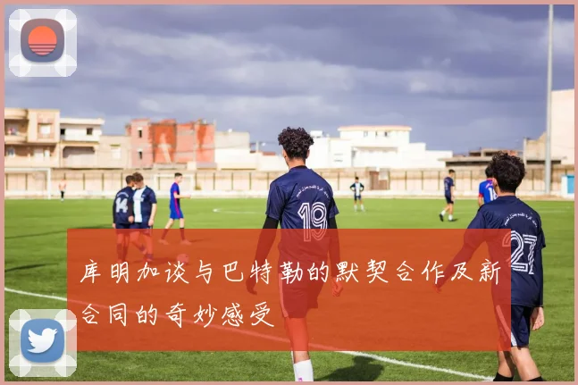 库明加谈与巴特勒的默契合作及新合同的奇妙感受