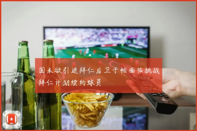 国米欲引进拜仁后卫于帕面临挑战拜仁计划续约球员